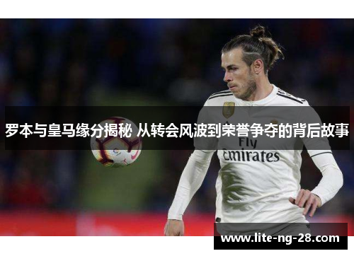 罗本与皇马缘分揭秘 从转会风波到荣誉争夺的背后故事