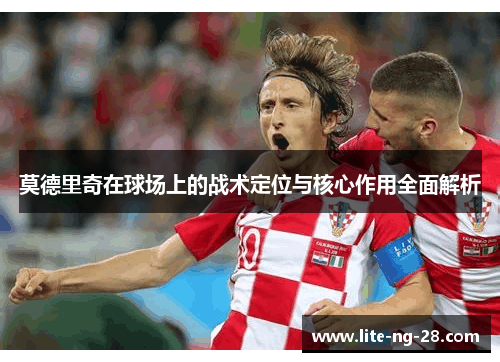 莫德里奇在球场上的战术定位与核心作用全面解析
