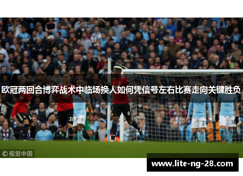 欧冠两回合博弈战术中临场换人如何凭信号左右比赛走向关键胜负