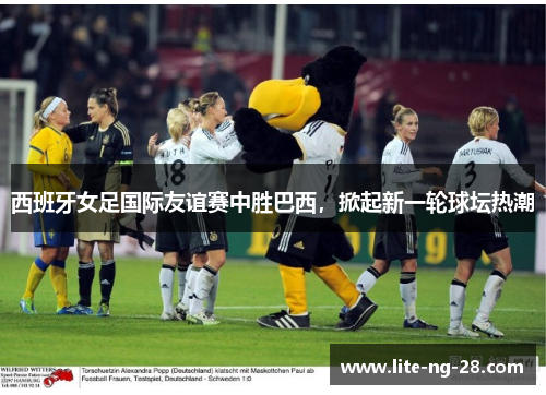 西班牙女足国际友谊赛中胜巴西,掀起新一轮球坛热潮 西班牙女足国际友谊赛中胜巴西,掀起新一轮球坛热潮