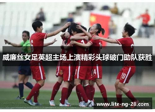 威廉丝女足英超主场上演精彩头球破门助队获胜 威廉丝女足英超主场上演精彩头球破门助队获胜